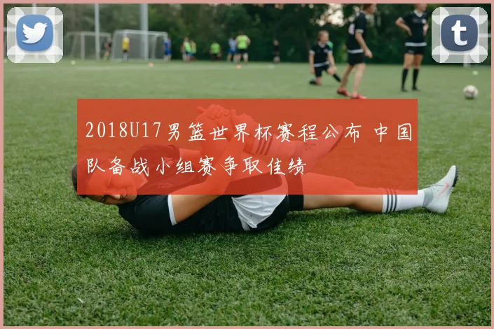 2018U17男篮世界杯赛程公布 中国队备战小组赛争取佳绩