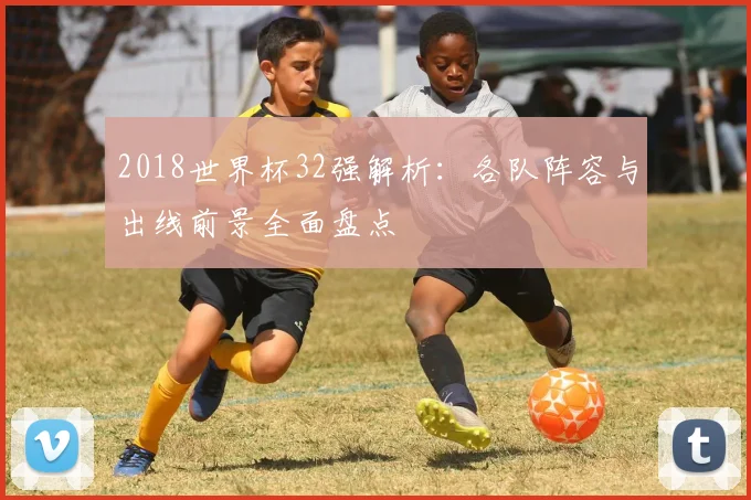 2018世界杯32强解析：各队阵容与出线前景全面盘点